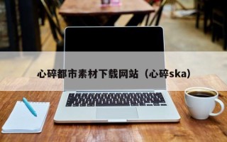 遂宁心碎都市素材下载网站（心碎ska）